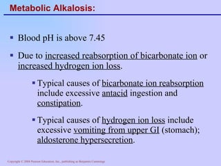 Metabolic Alkalosis: Blood pH is above 7.45 Due to  increased reabsorption of bicarbonate ion  or  increased hydrogen ion loss . Typical causes of  bicarbonate ion reabsorption  include excessive  antacid  ingestion and  constipation . Typical causes of  hydrogen ion loss  include excessive  vomiting from upper GI  (stomach);  aldosterone hypersecretion . 