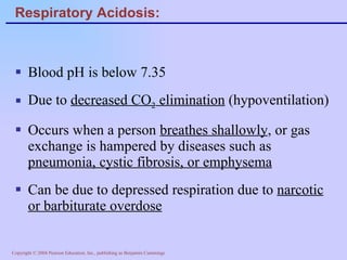 Respiratory Acidosis: Blood pH is below 7.35 Due to  decreased CO 2  elimination  (hypoventilation) Occurs when a person  breathes shallowly , or gas exchange is hampered by diseases such as  pneumonia, cystic fibrosis, or emphysema Can be due to depressed respiration due to  narcotic or barbiturate overdose 