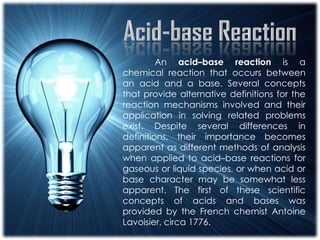 An acid–base reaction is a
chemical reaction that occurs between
an acid and a base. Several concepts
that provide alternative definitions for the
reaction mechanisms involved and their
application in solving related problems
exist. Despite several differences in
definitions, their importance becomes
apparent as different methods of analysis
when applied to acid–base reactions for
gaseous or liquid species, or when acid or
base character may be somewhat less
apparent. The first of these scientific
concepts of acids and bases was
provided by the French chemist Antoine
Lavoisier, circa 1776.
 