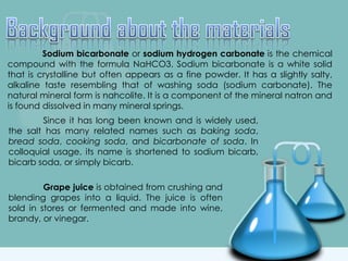 Sodium bicarbonate or sodium hydrogen carbonate is the chemical
compound with the formula NaHCO3. Sodium bicarbonate is a white solid
that is crystalline but often appears as a fine powder. It has a slightly salty,
alkaline taste resembling that of washing soda (sodium carbonate). The
natural mineral form is nahcolite. It is a component of the mineral natron and
is found dissolved in many mineral springs.
Since it has long been known and is widely used,
the salt has many related names such as baking soda,
bread soda, cooking soda, and bicarbonate of soda. In
colloquial usage, its name is shortened to sodium bicarb,
bicarb soda, or simply bicarb.
Grape juice is obtained from crushing and
blending grapes into a liquid. The juice is often
sold in stores or fermented and made into wine,
brandy, or vinegar.
 