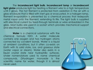 The incandescent light bulb, incandescent lamp or incandescent
light globe produces light by heating a filament wire to a high temperature
until it glows. The hot filament is protected from oxidation in the air with a
glass enclosure that is filled with inert gas or evacuated. In a halogen lamp,
filament evaporation is prevented by a chemical process that redeposits
metal vapor onto the filament, extending its life. The light bulb is supplied
with electrical current by feed-through terminals or wires embedded in the
glass. Most bulbs are used in a socket which provides mechanical support
and electrical connections.
Water is a chemical substance with the
chemical formula H2O. A water molecule
contains one oxygen and two hydrogen atoms
connected by covalent bonds. Water is a liquid
at ambient conditions, but it often co-exists on
Earth with its solid state, ice, and gaseous state
(water vapor or steam). Water also exists in a
liquid crystal state near hydrophilic surfaces.
Under nomenclature used to name chemical
compounds, Dihydrogen monoxide is the
scientific name for water, though it is almost
never used.
 