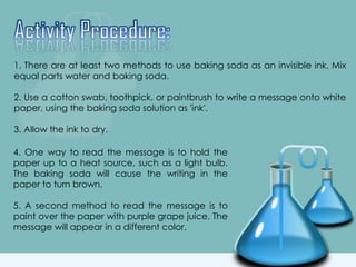 1. There are at least two methods to use baking soda as an invisible ink. Mix
equal parts water and baking soda.
2. Use a cotton swab, toothpick, or paintbrush to write a message onto white
paper, using the baking soda solution as 'ink'.
3. Allow the ink to dry.
4. One way to read the message is to hold the
paper up to a heat source, such as a light bulb.
The baking soda will cause the writing in the
paper to turn brown.
5. A second method to read the message is to
paint over the paper with purple grape juice. The
message will appear in a different color.
 