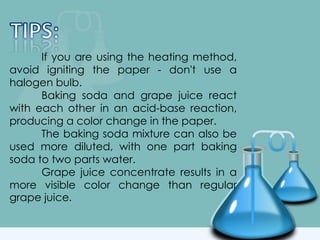 If you are using the heating method,
avoid igniting the paper - don't use a
halogen bulb.
Baking soda and grape juice react
with each other in an acid-base reaction,
producing a color change in the paper.
The baking soda mixture can also be
used more diluted, with one part baking
soda to two parts water.
Grape juice concentrate results in a
more visible color change than regular
grape juice.
 