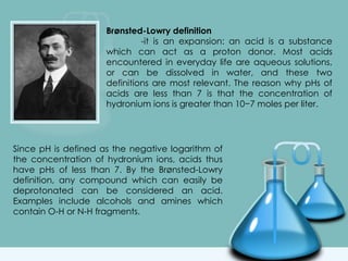 Brønsted-Lowry definition
-it is an expansion: an acid is a substance
which can act as a proton donor. Most acids
encountered in everyday life are aqueous solutions,
or can be dissolved in water, and these two
definitions are most relevant. The reason why pHs of
acids are less than 7 is that the concentration of
hydronium ions is greater than 10−7 moles per liter.
Since pH is defined as the negative logarithm of
the concentration of hydronium ions, acids thus
have pHs of less than 7. By the Brønsted-Lowry
definition, any compound which can easily be
deprotonated can be considered an acid.
Examples include alcohols and amines which
contain O-H or N-H fragments.
 