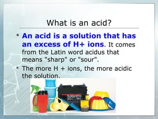 What is an acid?
 An acid is a solution that has
an excess of H+ ions. It comes
from the Latin word acidus that
means "sharp" or "sour".
 The more H + ions, the more acidic
the solution.
 