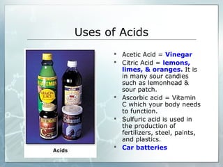 Uses of Acids
 Acetic Acid = Vinegar
 Citric Acid = lemons,
limes, & oranges. It is
in many sour candies
such as lemonhead &
sour patch.
 Ascorbic acid = Vitamin
C which your body needs
to function.
 Sulfuric acid is used in
the production of
fertilizers, steel, paints,
and plastics.
 Car batteries
 