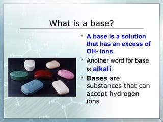 What is a base?
 A base is a solution
that has an excess of
OH- ions.
 Another word for base
is alkali.
 Bases are
substances that can
accept hydrogen
ions
 