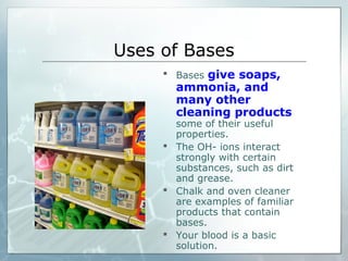 Uses of Bases
 Bases give soaps,
ammonia, and
many other
cleaning products
some of their useful
properties.
 The OH- ions interact
strongly with certain
substances, such as dirt
and grease.
 Chalk and oven cleaner
are examples of familiar
products that contain
bases.
 Your blood is a basic
solution.
 