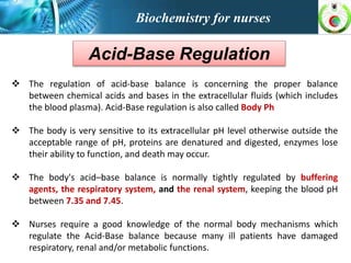 Biochemistry for nurses
Acid-Base Regulation
 The regulation of acid-base balance is concerning the proper balance
between chemical acids and bases in the extracellular fluids (which includes
the blood plasma). Acid-Base regulation is also called Body Ph
 The body is very sensitive to its extracellular pH level otherwise outside the
acceptable range of pH, proteins are denatured and digested, enzymes lose
their ability to function, and death may occur.
 The body's acid–base balance is normally tightly regulated by buffering
agents, the respiratory system, and the renal system, keeping the blood pH
between 7.35 and 7.45.
 Nurses require a good knowledge of the normal body mechanisms which
regulate the Acid-Base balance because many ill patients have damaged
respiratory, renal and/or metabolic functions.
 