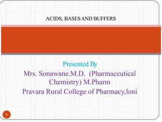Presented By
Mrs. Sonawane.M.D. (Pharmaceutical
Chemistry) M.Pharm
Pravara Rural College of Pharmacy,loni
1
ACIDS, BASESAND BUFFERS
 