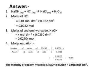 Answer:-
1. NaOH (aq) + HCl (aq)  NaCl (aq) + H2O (l)
2. Moles of HCl.
= 0.01 mol dm-3 x 0.022 dm3
= 0.0022 mol
0022.0
0250.0
1
1 x
HClofmolesofNumber
NaOHofmolesofNumber

0250.0
0022.0
x 088.0
3. Moles of sodium hydroxide, NaOH
= x mol dm-3 x 0.0250 dm3
= 0.0250x mol
4. Moles equation:-
-The molarity of sodium hydroxide, NaOH solution = 0.088 mol dm-3.
 