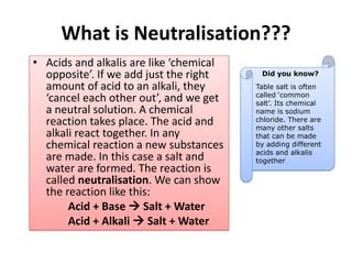 What is Neutralisation???
• Acids and alkalis are like ‘chemical
opposite’. If we add just the right
amount of acid to an alkali, they
‘cancel each other out’, and we get
a neutral solution. A chemical
reaction takes place. The acid and
alkali react together. In any
chemical reaction a new substances
are made. In this case a salt and
water are formed. The reaction is
called neutralisation. We can show
the reaction like this:
Acid + Base  Salt + Water
Acid + Alkali  Salt + Water
Did you know?
Table salt is often
called ‘common
salt’. Its chemical
name is sodium
chloride. There are
many other salts
that can be made
by adding different
acids and alkalis
together.
 