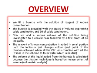 OVERVIEW
• We fill a burette with the solution of reagent of known
concentration.
• The burette is provided with the scales of volume expressing
cubic centimeters and 10 of cubic centimeters.
• Now we add a known volume of the solution being
investigated to a conical flask followed by a few drops of an
indicator.
• The reagent of known concentration is added in small portion
until the indicator just changes colour (end point of the
titration-achieved when all the OH- ions combine with all the
H+ ions in the solution to form water which is neutral)
• The volume of the liquid added from the burette is calculated
because the titration technique is based on measurement of
volume (volumetric analysis)
 