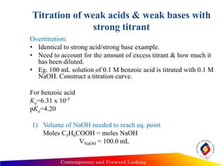 Titration of weak acids & weak bases with
strong titrant
Overtitration:
• Identical to strong acid/strong base example.
• Need to account for the amount of excess titrant & how much it
has been diluted.
• Eg. 100 mL solution of 0.1 M benzoic acid is titrated with 0.1 M
NaOH. Construct a titration curve.
For benzoic acid
Ka=6.31 x 10-5
pKa=4.20
1) Volume of NaOH needed to reach eq. point
Moles C5H6COOH = moles NaOH
VNaOH = 100.0 mL
20
 