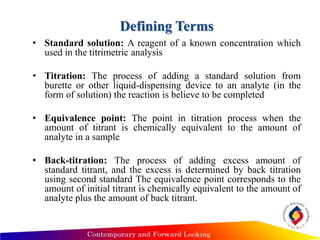 Defining Terms
• Standard solution: A reagent of a known concentration which
used in the titrimetric analysis
• Titration: The process of adding a standard solution from
burette or other liquid-dispensing device to an analyte (in the
form of solution) the reaction is believe to be completed
• Equivalence point: The point in titration process when the
amount of titrant is chemically equivalent to the amount of
analyte in a sample
• Back-titration: The process of adding excess amount of
standard titrant, and the excess is determined by back titration
using second standard The equivalence point corresponds to the
amount of initial titrant is chemically equivalent to the amount of
analyte plus the amount of back titrant.
 