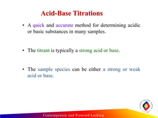 5
Acid-Base Titrations
• A quick and accurate method for determining acidic
or basic substances in many samples.
• The titrant is typically a strong acid or base.
• The sample species can be either a strong or weak
acid or base.
 