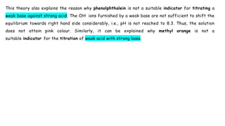 This theory also explains the reason why phenolphthalein is not a suitable indicator for titrating a
weak base against strong acid. The OH- ions furnished by a weak base are not sufficient to shift the
equilibrium towards right hand side considerably, i.e., pH is not reached to 8.3. Thus, the solution
does not attain pink colour. Similarly, it can be explained why methyl orange is not a
suitable indicator for the titration of weak acid with strong base.
 