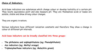 Choice of Indicators-
Acid-base indicators are substances which change colour or develop turbidity at a certain pH.
They locate equivalence point and also measure pH. They are themselves acids or bases are
soluble, stable and show strong colour changes.
They are organic in nature.
Various indicators have different ionization constants and therefore they show a change in
colour at different pH intervals.
Acid-base indicators can be broadly classified into three groups-
 The phthaleins and sulphophthaleins (eg; Phenolphthalein)
 Azo indicators (eg; Methyl orange)
 Triphenylmethane indicators (eg; Malachite green)
 