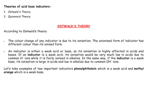 Theories of acid base indicators-
1. Ostwald's Theory
2. Quinonoid Theory
OSTWALD'S THEORY
According to Ostwald’s theory
 The colour change of any indicator is due to its ionisation. The unionised form of indicator has
different colour than its ionised form.
 An indicator is either a weak acid or base, so its ionisation is highly affected in acids and
bases. If an indicator is a weak acid, its ionisation would be very much low in acids due to
common H+ ions while it is fairly ionised in alkalies. In the same way, if the indicator is a weak
base, its ionisation is large in acids and low in alkalies due to common OH- ions.
Let’s take examples of two important indicators phenolphthalein which is a weak acid and methyl
orange which is a weak base.
 