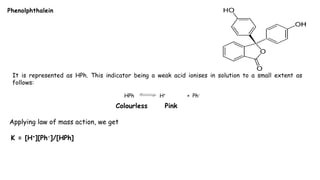 Phenolphthalein
It is represented as HPh. This indicator being a weak acid ionises in solution to a small extent as
follows:
HPh H+ + Ph-
Colourless Pink
Applying law of mass action, we get
K = [H+][Ph-]/[HPh]
 