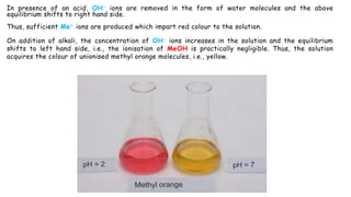 In presence of an acid, OH- ions are removed in the form of water molecules and the above
equilibrium shifts to right hand side.
Thus, sufficient Me+ ions are produced which impart red colour to the solution.
On addition of alkali, the concentration of OH- ions increases in the solution and the equilibrium
shifts to left hand side, i.e., the ionisation of MeOH is practically negligible. Thus, the solution
acquires the colour of unionised methyl orange molecules, i.e., yellow.
 