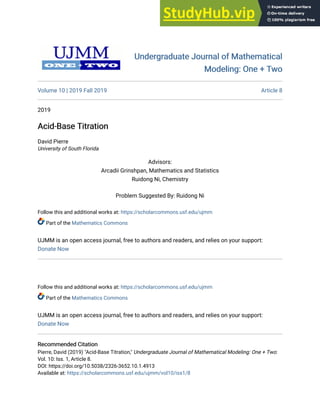 Follow this and additional works at: https://scholarcommons.usf.edu/ujmm
Part of the Mathematics Commons
UJMM is an open access journal, free to authors and readers, and relies on your support:
Donate Now
Undergraduate Journal of Mathematical
Undergraduate Journal of Mathematical
Modeling: One + Two
Modeling: One + Two
Volume 10 | 2019 Fall 2019 Article 8
2019
Acid-Base Titration
Acid-Base Titration
David Pierre
University of South Florida
Advisors:
Arcadii Grinshpan, Mathematics and Statistics
Ruidong Ni, Chemistry
Problem Suggested By: Ruidong Ni
Follow this and additional works at: https://scholarcommons.usf.edu/ujmm
Part of the Mathematics Commons
UJMM is an open access journal, free to authors and readers, and relies on your support:
Donate Now
Recommended Citation
Recommended Citation
Pierre, David (2019) "Acid-Base Titration," Undergraduate Journal of Mathematical Modeling: One + Two:
Vol. 10: Iss. 1, Article 8.
DOI: https://doi.org/10.5038/2326-3652.10.1.4913
Available at: https://scholarcommons.usf.edu/ujmm/vol10/iss1/8
 