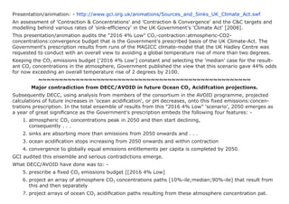 Presentation/animation: - http://www.gci.org.uk/animations/Sources_and_Sinks_UK_Climate_Act.swf
An assessment of 'Contraction & Concentrations' and 'Contraction & Convergence' and the C&C targets and
modelling behind various rates of 'sink-efficiency' in the UK Government's 'Climate Act' [2008].
This presentation/animation audits the "2016 4% Low" CO2-contraction:atmospheric-CO2-
concentrations:convergence budget that is the Government's prescribed basis of the UK Climate-Act. The
Government's prescription results from runs of the MAGICC climate-model that the UK Hadley Centre was
requested to conduct with an overall view to avoiding a global temperature rise of more than two degrees.
Keeping the CO2 emissions budget ['2016 4% Low'] constant and selecting the 'median' case for the result-
ant CO2 concentrations in the atmosphere, Government published the view that this scenario gave 44% odds
for now exceeding an overall temperature rise of 2 degrees by 2100.
          ~~~~~~~~~~~~~~~~~~~~~~~~~~~~~~~~~~~~~~~~~~~~~~~~~~~
       Major contradiction from DECC/AVOID in future Ocean CO2 Acidifcation projections.
Subsequently DECC, using analysis from members of the consortium in the AVOID programme, projected
calculations of future increases in 'ocean acidification', or pH decreases, onto this fixed emissions:concen-
trations prescription. In the total ensemble of results from this "2016 4% Low" 'scenario', 2050 emerges as
a year of great significance as the Government's prescription embeds the following four features: -
    1. atmospheric CO2 concentrations peak in 2050 and then start declining,
       consequently . . .
    2. sinks are absorbing more than emissions from 2050 onwards and . . .
    3. ocean acidification stops increasing from 2050 onwards and within contraction
    4. convergence to globally equal emissions entitlements per capita is completed by 2050.
GCI audited this ensemble and serious contradictions emerge.
What DECC/AVOID have done was to: -
    5. prescribe a fixed CO2 emissions budget [[2016 4% Low]
    6. project an array of atmosphere CO2 concentrations paths [10%-ile;median;90%-ile] that result from
       this and then separately
    7. project arrays of ocean CO2 acidification paths resulting from these atmosphere concentration pat.
 