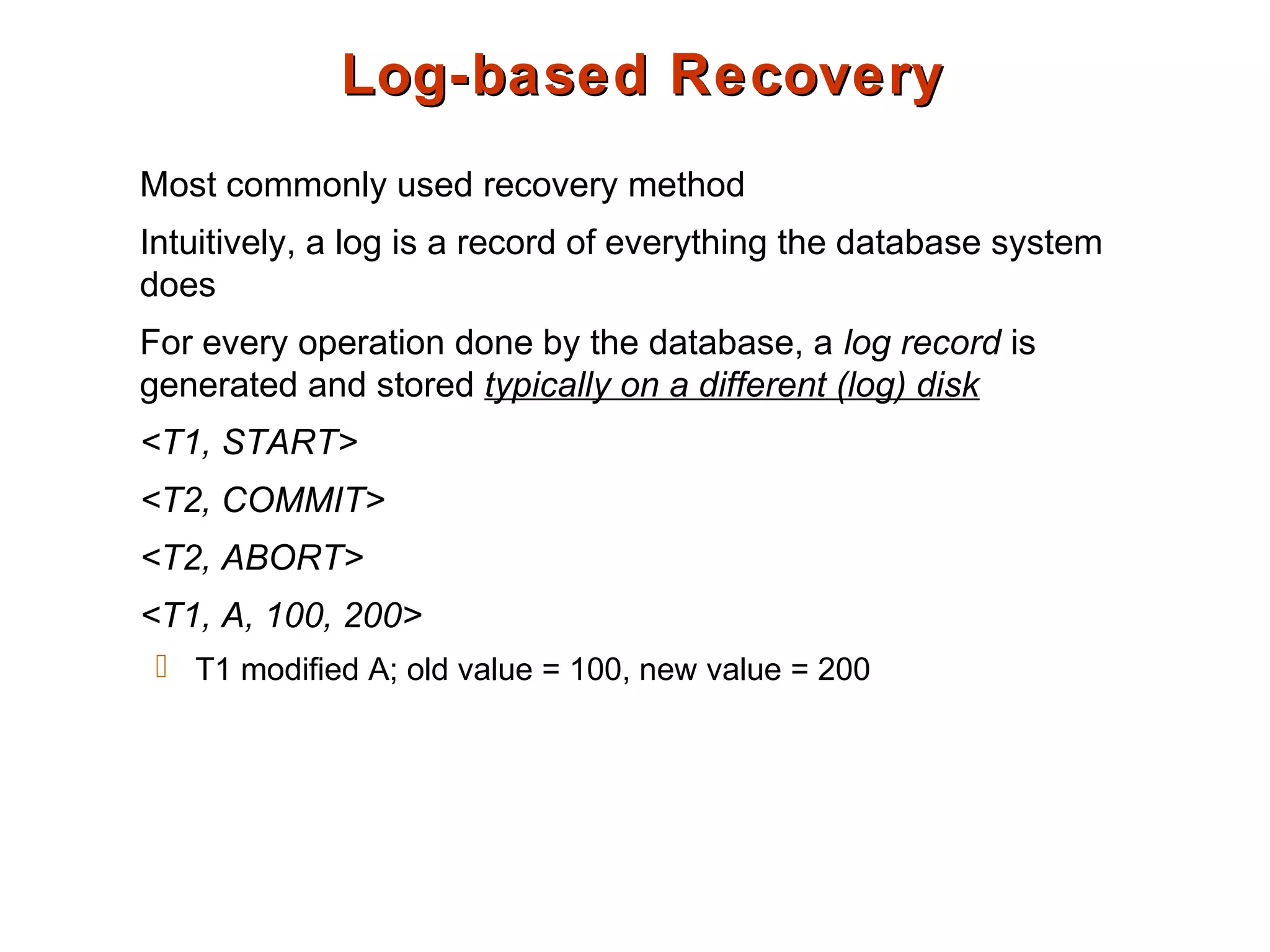 Log-based RecoveryLog-based Recovery
Most commonly used recovery method
Intuitively, a log is a record of everything the database system
does
For every operation done by the database, a log record is
generated and stored typically on a different (log) disk
<T1, START>
<T2, COMMIT>
<T2, ABORT>
<T1, A, 100, 200>
 T1 modified A; old value = 100, new value = 200
 
