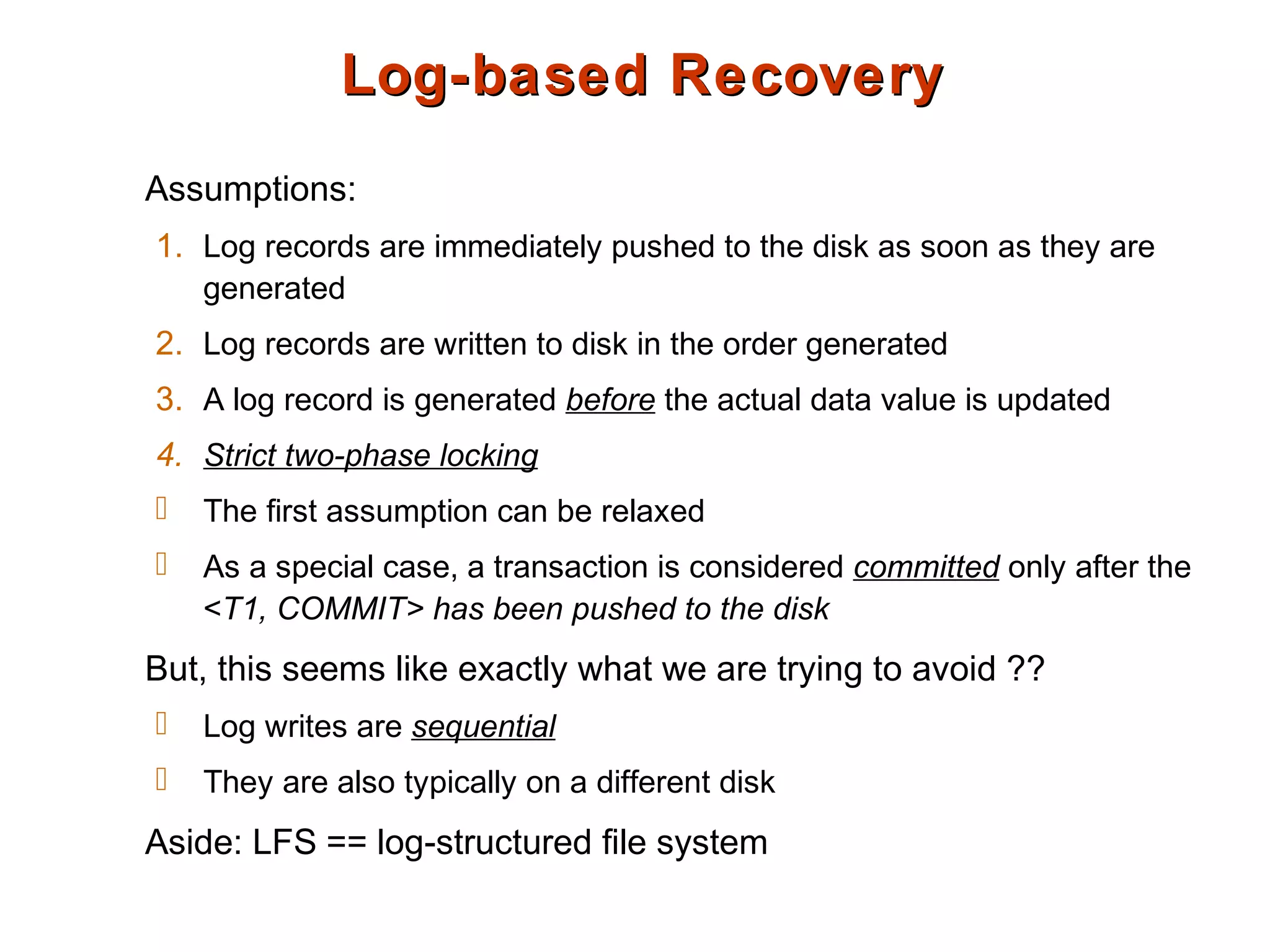 Log-based RecoveryLog-based Recovery
Assumptions:
1. Log records are immediately pushed to the disk as soon as they are
generated
2. Log records are written to disk in the order generated
3. A log record is generated before the actual data value is updated
4. Strict two-phase locking
 The first assumption can be relaxed
 As a special case, a transaction is considered committed only after the
<T1, COMMIT> has been pushed to the disk
But, this seems like exactly what we are trying to avoid ??
 Log writes are sequential
 They are also typically on a different disk
Aside: LFS == log-structured file system
 