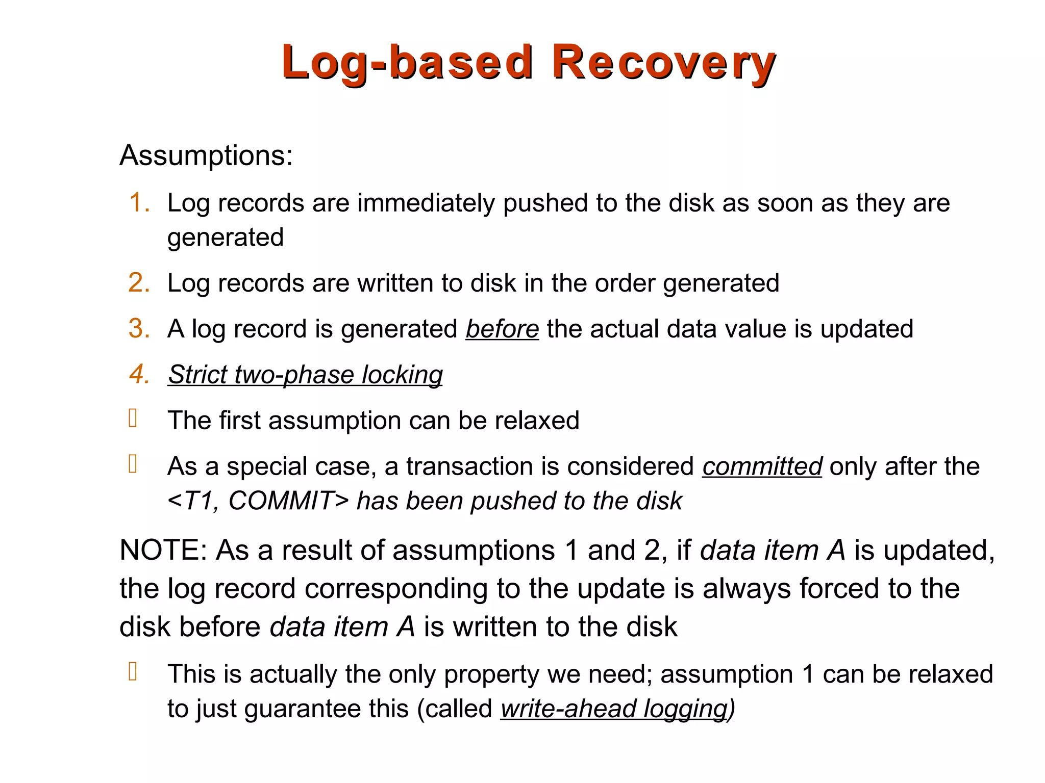 Log-based RecoveryLog-based Recovery
Assumptions:
1. Log records are immediately pushed to the disk as soon as they are
generated
2. Log records are written to disk in the order generated
3. A log record is generated before the actual data value is updated
4. Strict two-phase locking
 The first assumption can be relaxed
 As a special case, a transaction is considered committed only after the
<T1, COMMIT> has been pushed to the disk
NOTE: As a result of assumptions 1 and 2, if data item A is updated,
the log record corresponding to the update is always forced to the
disk before data item A is written to the disk
 This is actually the only property we need; assumption 1 can be relaxed
to just guarantee this (called write-ahead logging)
 