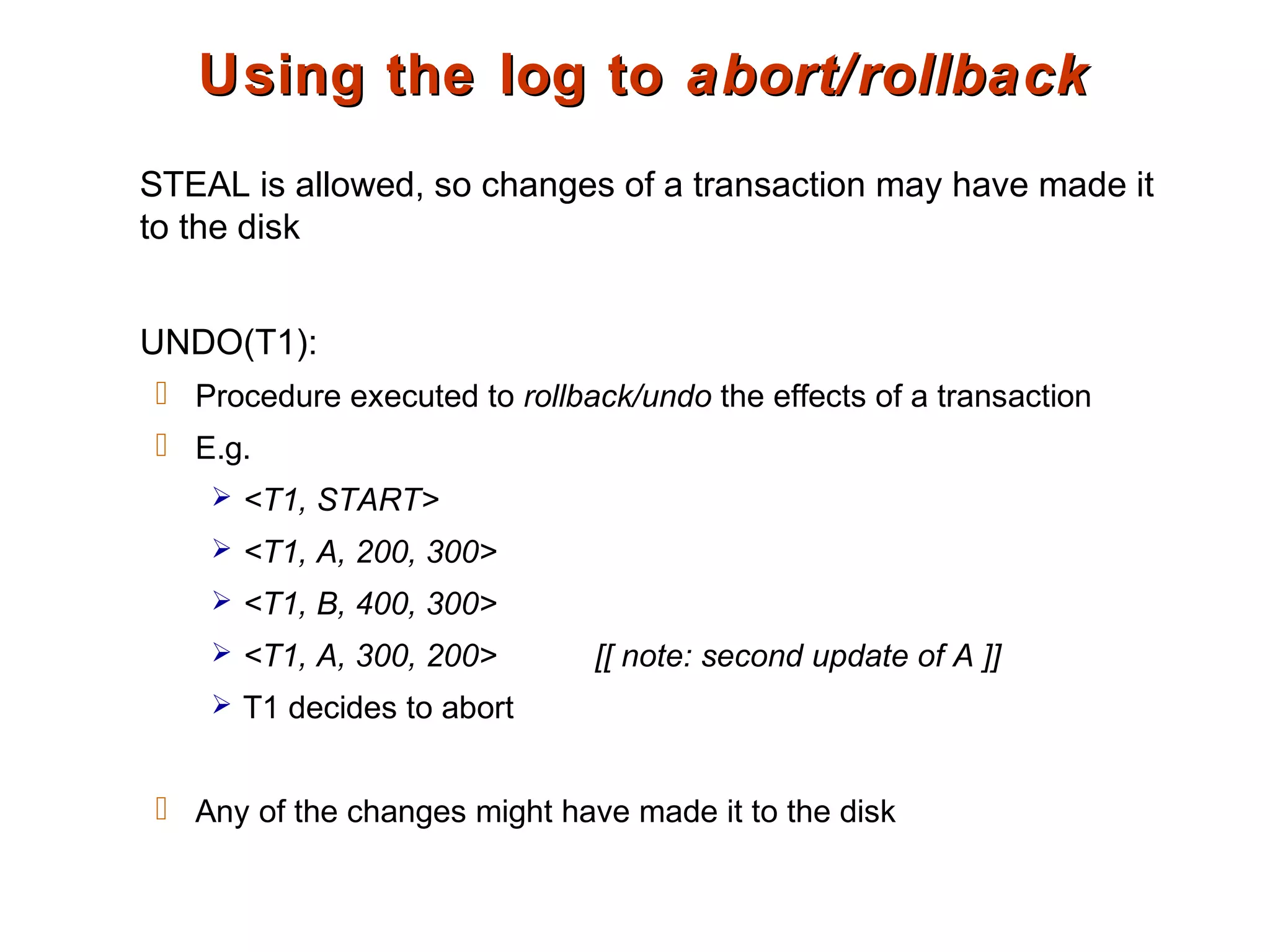 Using the log toUsing the log to abort/rollbackabort/rollback
STEAL is allowed, so changes of a transaction may have made it
to the disk
UNDO(T1):
 Procedure executed to rollback/undo the effects of a transaction
 E.g.
 <T1, START>
 <T1, A, 200, 300>
 <T1, B, 400, 300>
 <T1, A, 300, 200> [[ note: second update of A ]]
 T1 decides to abort
 Any of the changes might have made it to the disk
 