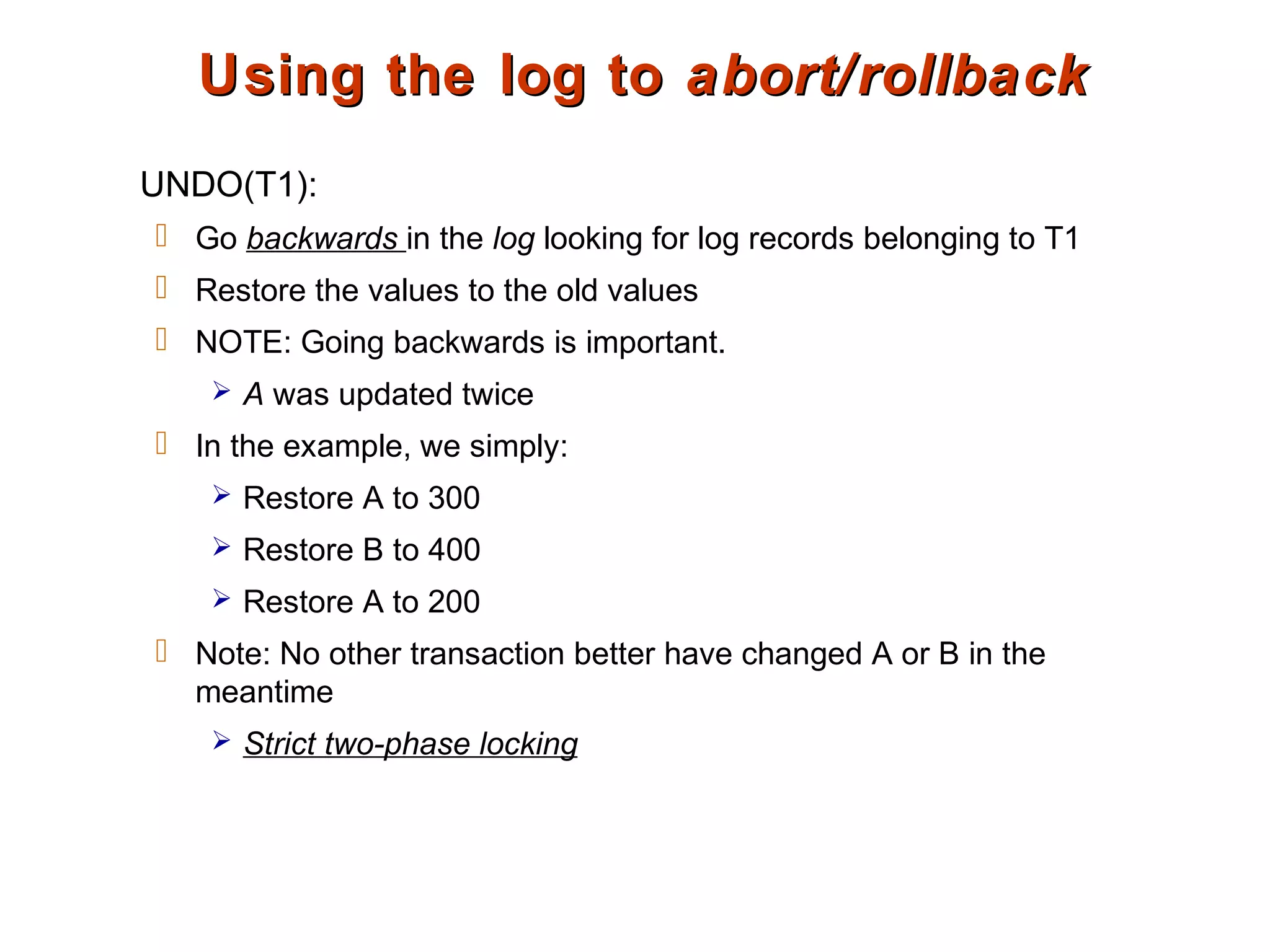 Using the log toUsing the log to abort/rollbackabort/rollback
UNDO(T1):
 Go backwards in the log looking for log records belonging to T1
 Restore the values to the old values
 NOTE: Going backwards is important.
 A was updated twice
 In the example, we simply:
 Restore A to 300
 Restore B to 400
 Restore A to 200
 Note: No other transaction better have changed A or B in the
meantime
 Strict two-phase locking
 