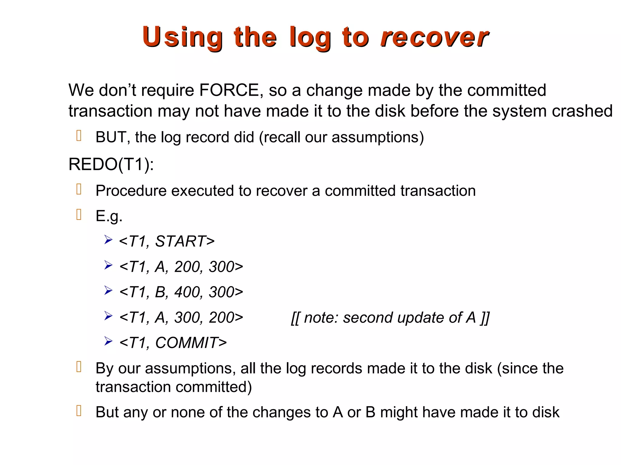 Using the log toUsing the log to recoverrecover
We don’t require FORCE, so a change made by the committed
transaction may not have made it to the disk before the system crashed
 BUT, the log record did (recall our assumptions)
REDO(T1):
 Procedure executed to recover a committed transaction
 E.g.
 <T1, START>
 <T1, A, 200, 300>
 <T1, B, 400, 300>
 <T1, A, 300, 200> [[ note: second update of A ]]
 <T1, COMMIT>
 By our assumptions, all the log records made it to the disk (since the
transaction committed)
 But any or none of the changes to A or B might have made it to disk
 