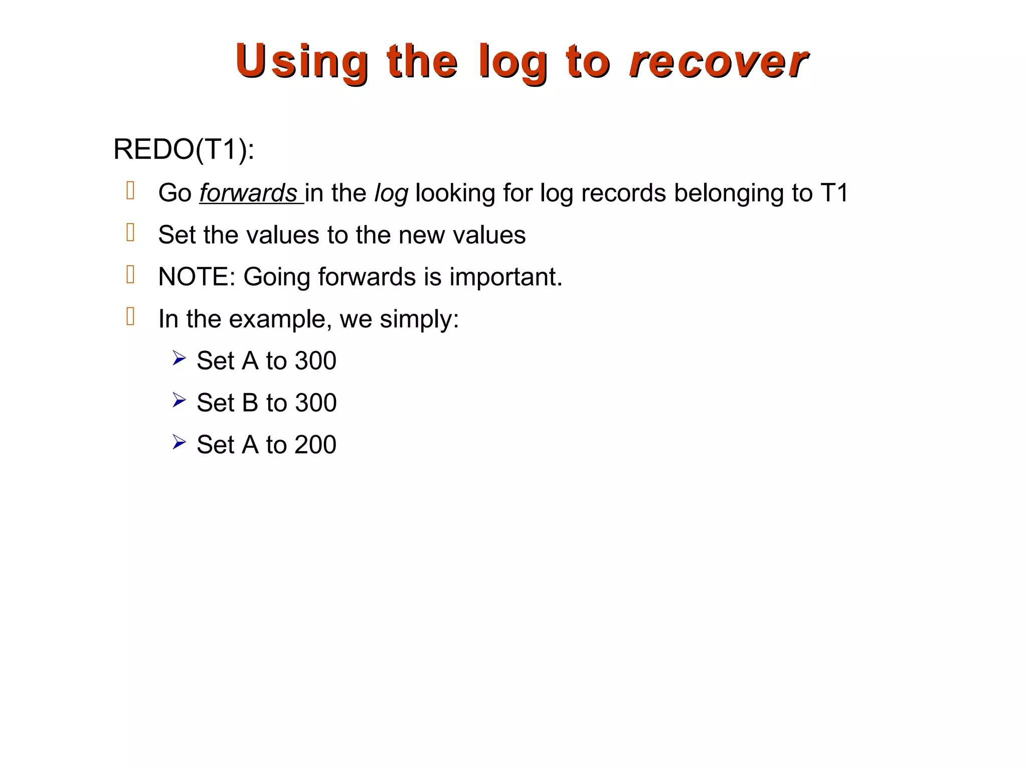 Using the log toUsing the log to recoverrecover
REDO(T1):
 Go forwards in the log looking for log records belonging to T1
 Set the values to the new values
 NOTE: Going forwards is important.
 In the example, we simply:
 Set A to 300
 Set B to 300
 Set A to 200
 