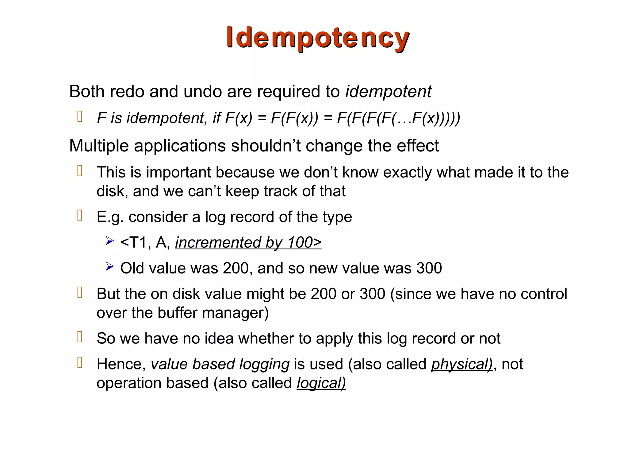 IdempotencyIdempotency
Both redo and undo are required to idempotent
 F is idempotent, if F(x) = F(F(x)) = F(F(F(F(…F(x)))))
Multiple applications shouldn’t change the effect
 This is important because we don’t know exactly what made it to the
disk, and we can’t keep track of that
 E.g. consider a log record of the type
 <T1, A, incremented by 100>
 Old value was 200, and so new value was 300
 But the on disk value might be 200 or 300 (since we have no control
over the buffer manager)
 So we have no idea whether to apply this log record or not
 Hence, value based logging is used (also called physical), not
operation based (also called logical)
 