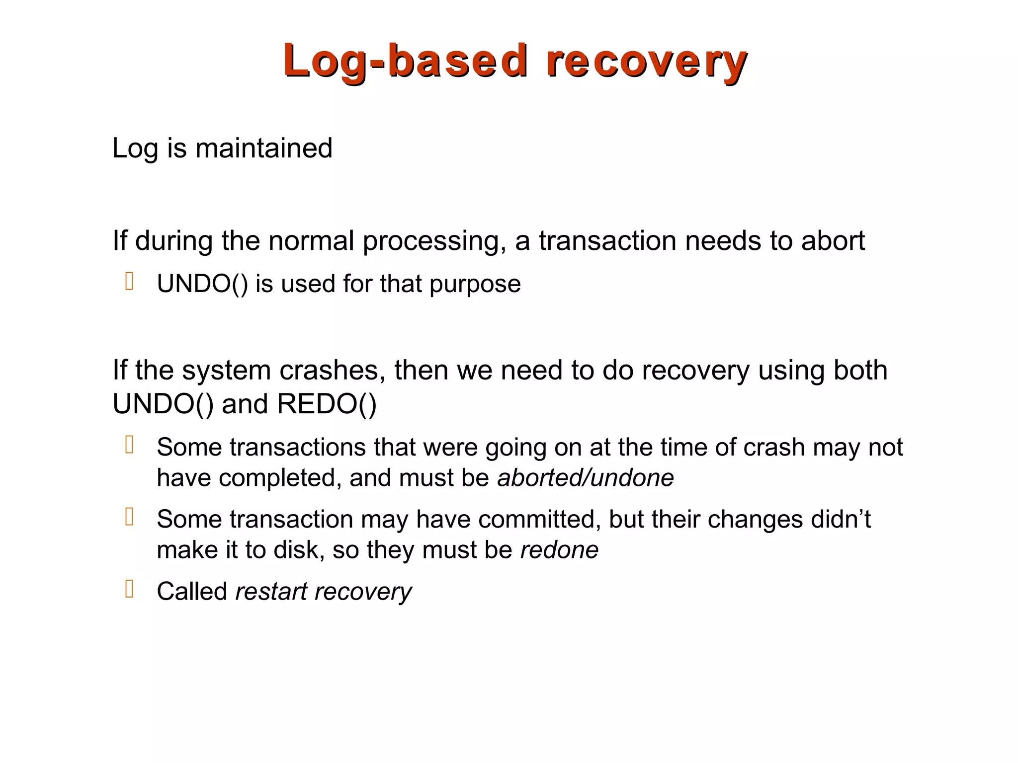 Log-based recoveryLog-based recovery
Log is maintained
If during the normal processing, a transaction needs to abort
 UNDO() is used for that purpose
If the system crashes, then we need to do recovery using both
UNDO() and REDO()
 Some transactions that were going on at the time of crash may not
have completed, and must be aborted/undone
 Some transaction may have committed, but their changes didn’t
make it to disk, so they must be redone
 Called restart recovery
 