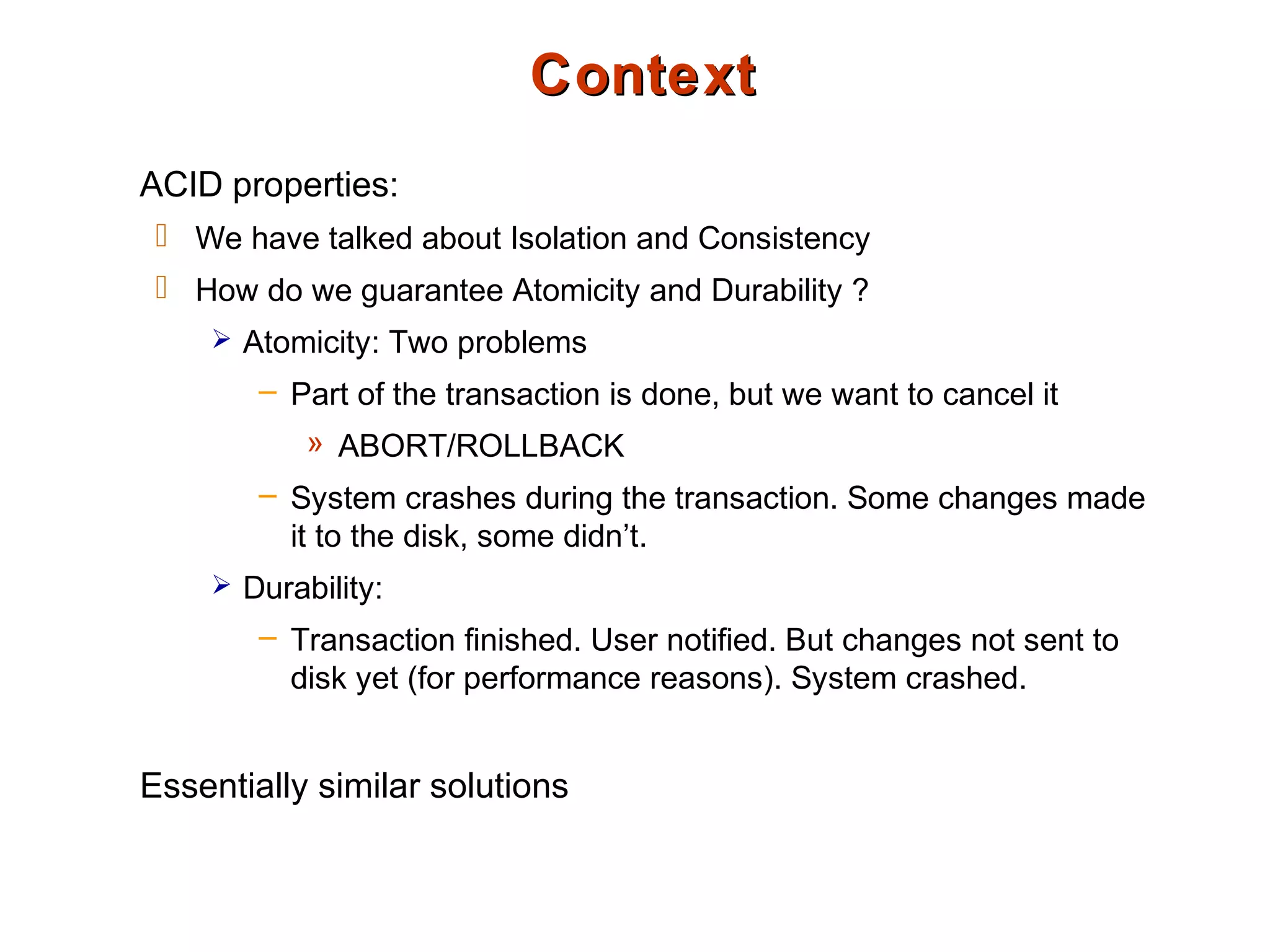 ContextContext
ACID properties:
 We have talked about Isolation and Consistency
 How do we guarantee Atomicity and Durability ?
 Atomicity: Two problems
– Part of the transaction is done, but we want to cancel it
» ABORT/ROLLBACK
– System crashes during the transaction. Some changes made
it to the disk, some didn’t.
 Durability:
– Transaction finished. User notified. But changes not sent to
disk yet (for performance reasons). System crashed.
Essentially similar solutions
 