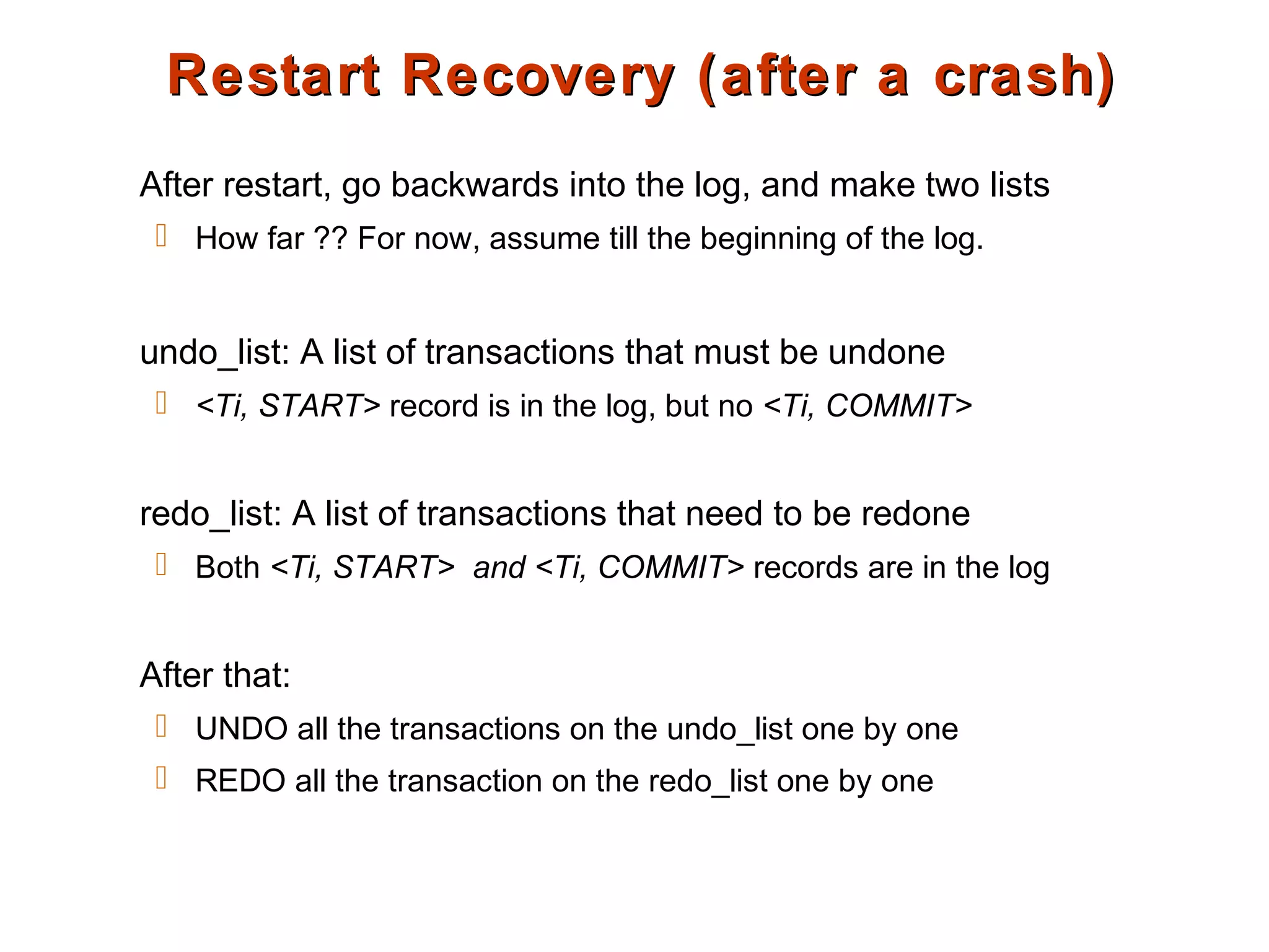 Restart Recovery (after a crash)Restart Recovery (after a crash)
After restart, go backwards into the log, and make two lists
 How far ?? For now, assume till the beginning of the log.
undo_list: A list of transactions that must be undone
 <Ti, START> record is in the log, but no <Ti, COMMIT>
redo_list: A list of transactions that need to be redone
 Both <Ti, START> and <Ti, COMMIT> records are in the log
After that:
 UNDO all the transactions on the undo_list one by one
 REDO all the transaction on the redo_list one by one
 