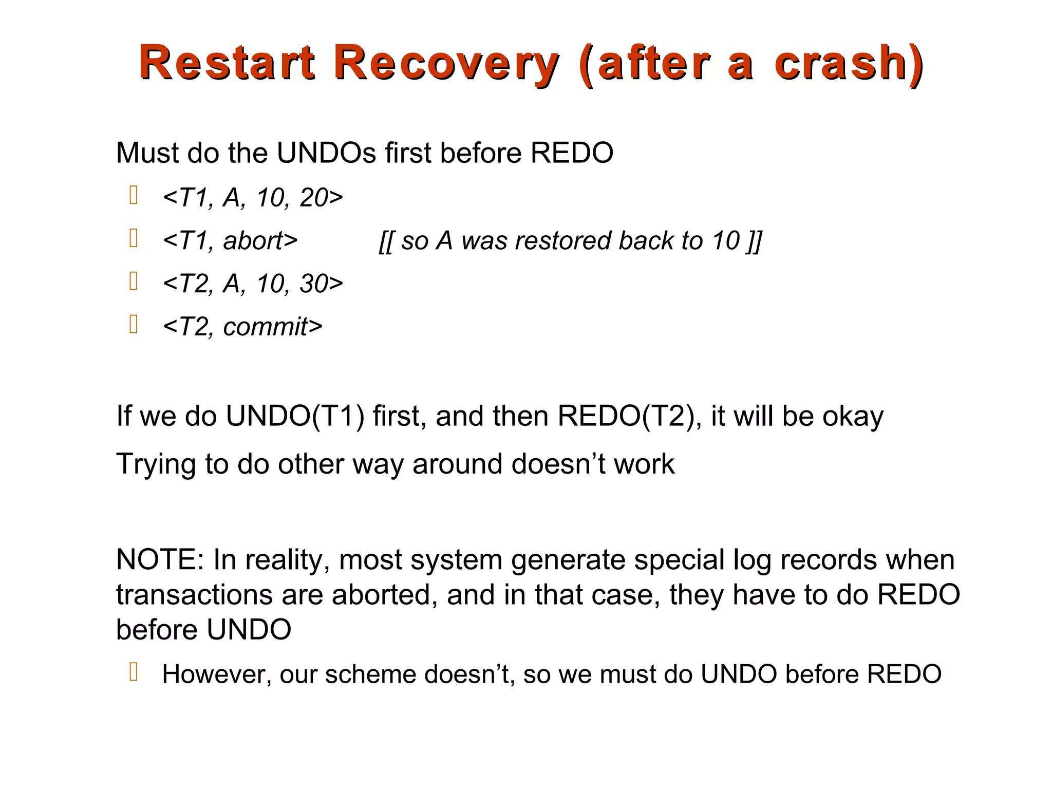 Restart Recovery (after a crash)Restart Recovery (after a crash)
Must do the UNDOs first before REDO
 <T1, A, 10, 20>
 <T1, abort> [[ so A was restored back to 10 ]]
 <T2, A, 10, 30>
 <T2, commit>
If we do UNDO(T1) first, and then REDO(T2), it will be okay
Trying to do other way around doesn’t work
NOTE: In reality, most system generate special log records when
transactions are aborted, and in that case, they have to do REDO
before UNDO
 However, our scheme doesn’t, so we must do UNDO before REDO
 