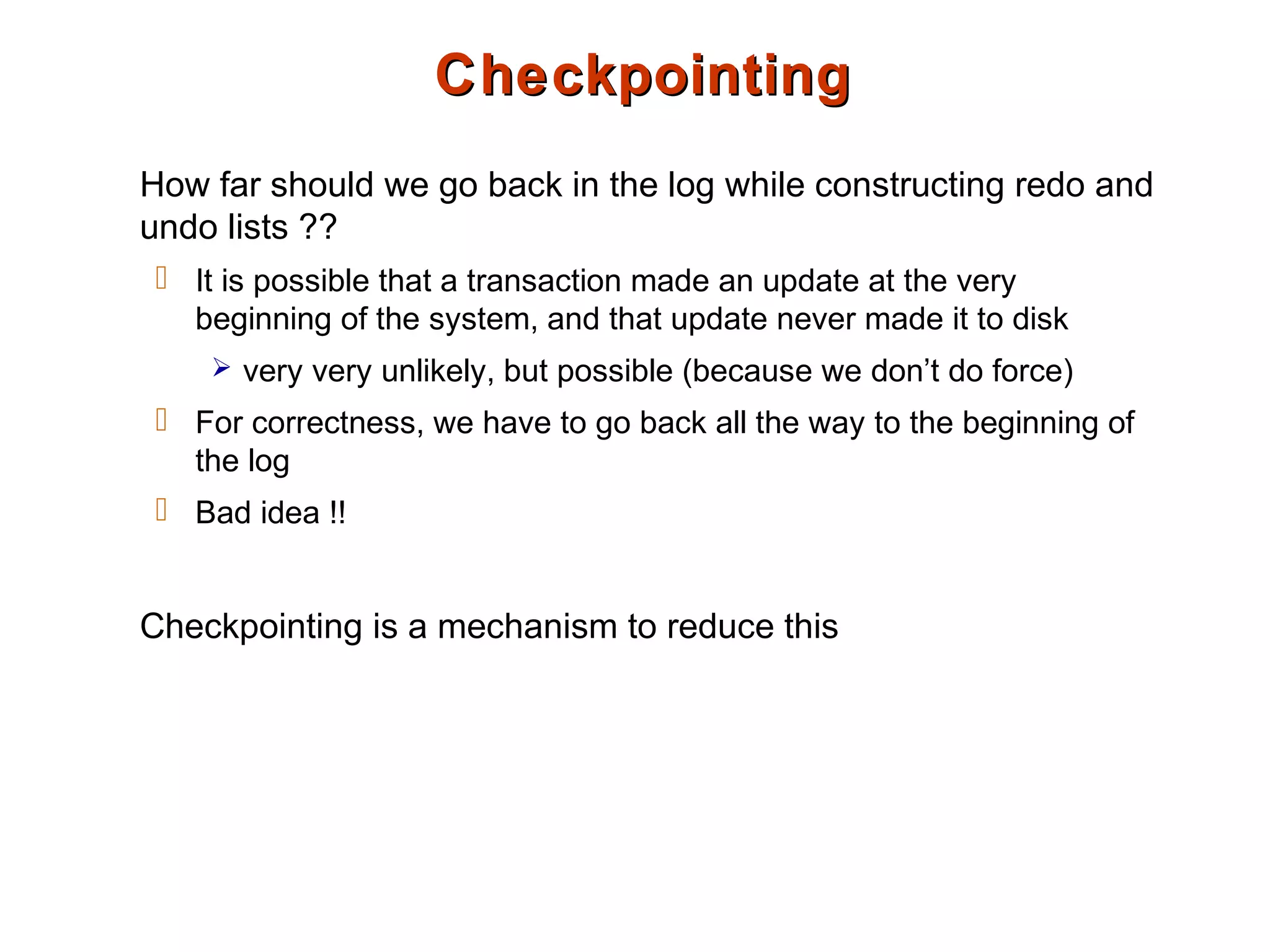 CheckpointingCheckpointing
How far should we go back in the log while constructing redo and
undo lists ??
 It is possible that a transaction made an update at the very
beginning of the system, and that update never made it to disk
 very very unlikely, but possible (because we don’t do force)
 For correctness, we have to go back all the way to the beginning of
the log
 Bad idea !!
Checkpointing is a mechanism to reduce this
 