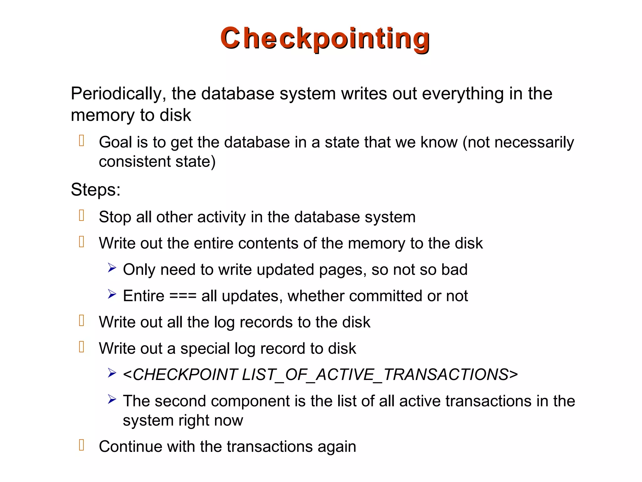 CheckpointingCheckpointing
Periodically, the database system writes out everything in the
memory to disk
 Goal is to get the database in a state that we know (not necessarily
consistent state)
Steps:
 Stop all other activity in the database system
 Write out the entire contents of the memory to the disk
 Only need to write updated pages, so not so bad
 Entire === all updates, whether committed or not
 Write out all the log records to the disk
 Write out a special log record to disk
 <CHECKPOINT LIST_OF_ACTIVE_TRANSACTIONS>
 The second component is the list of all active transactions in the
system right now
 Continue with the transactions again
 