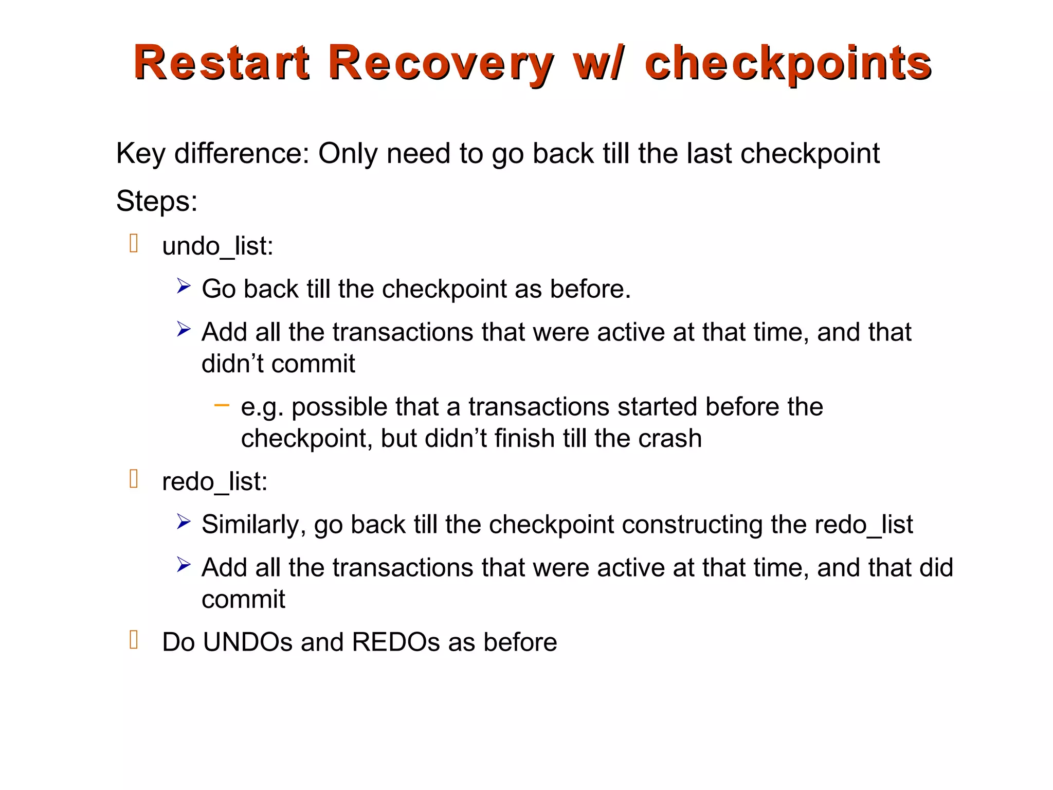 Restart Recovery w/ checkpointsRestart Recovery w/ checkpoints
Key difference: Only need to go back till the last checkpoint
Steps:
 undo_list:
 Go back till the checkpoint as before.
 Add all the transactions that were active at that time, and that
didn’t commit
– e.g. possible that a transactions started before the
checkpoint, but didn’t finish till the crash
 redo_list:
 Similarly, go back till the checkpoint constructing the redo_list
 Add all the transactions that were active at that time, and that did
commit
 Do UNDOs and REDOs as before
 