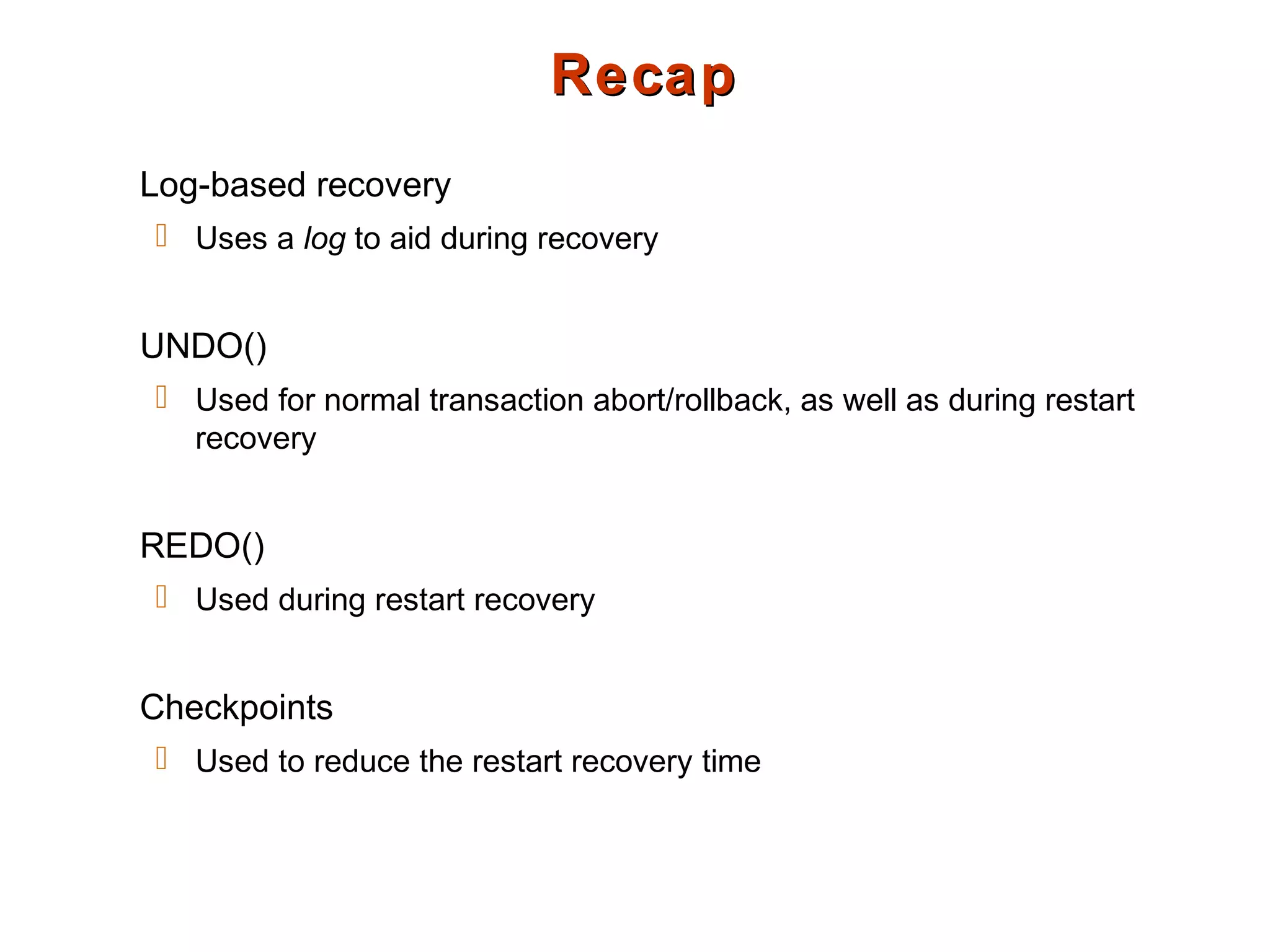 RecapRecap
Log-based recovery
 Uses a log to aid during recovery
UNDO()
 Used for normal transaction abort/rollback, as well as during restart
recovery
REDO()
 Used during restart recovery
Checkpoints
 Used to reduce the restart recovery time
 