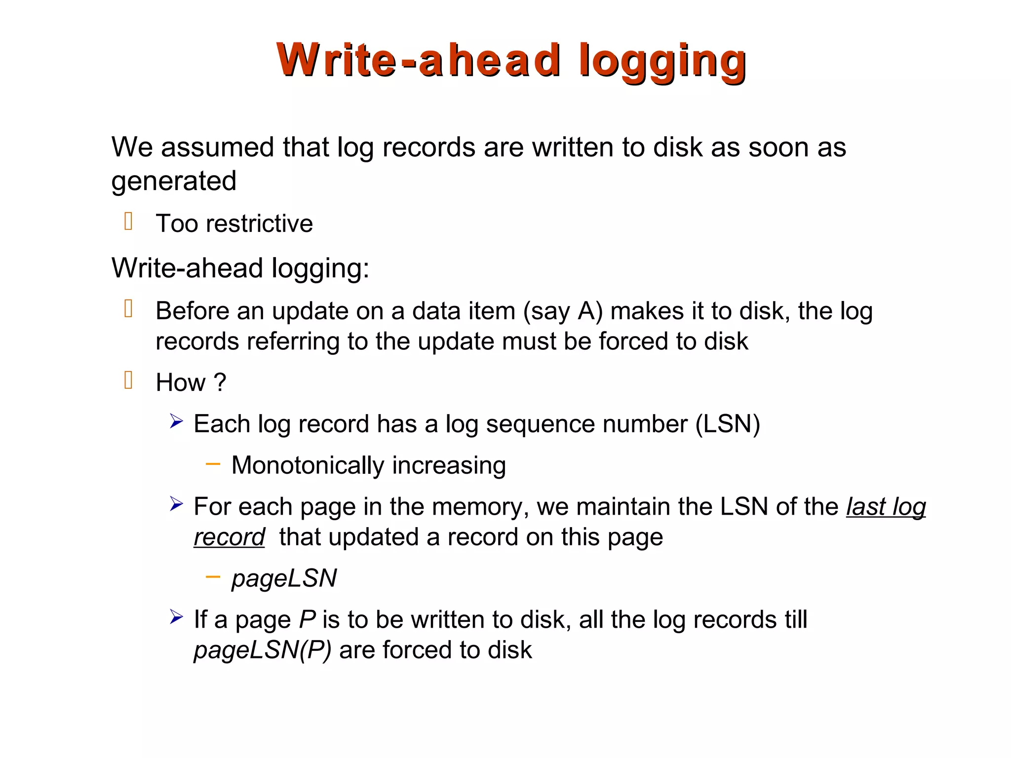 Write-ahead loggingWrite-ahead logging
We assumed that log records are written to disk as soon as
generated
 Too restrictive
Write-ahead logging:
 Before an update on a data item (say A) makes it to disk, the log
records referring to the update must be forced to disk
 How ?
 Each log record has a log sequence number (LSN)
– Monotonically increasing
 For each page in the memory, we maintain the LSN of the last log
record that updated a record on this page
– pageLSN
 If a page P is to be written to disk, all the log records till
pageLSN(P) are forced to disk
 