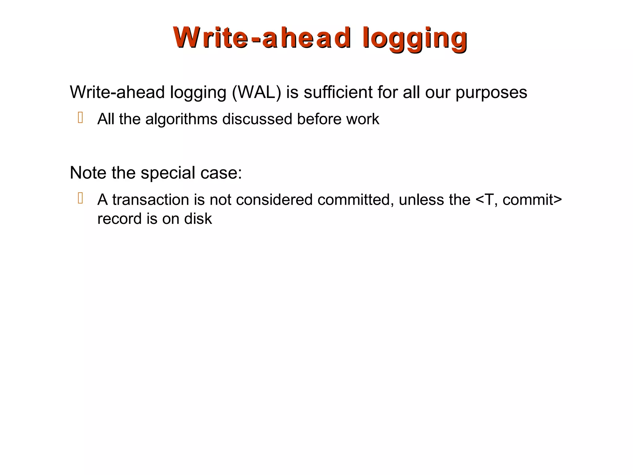 Write-ahead loggingWrite-ahead logging
Write-ahead logging (WAL) is sufficient for all our purposes
 All the algorithms discussed before work
Note the special case:
 A transaction is not considered committed, unless the <T, commit>
record is on disk
 
