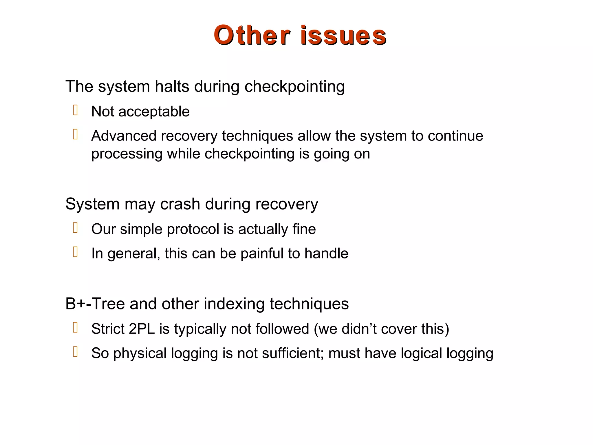 Other issuesOther issues
The system halts during checkpointing
 Not acceptable
 Advanced recovery techniques allow the system to continue
processing while checkpointing is going on
System may crash during recovery
 Our simple protocol is actually fine
 In general, this can be painful to handle
B+-Tree and other indexing techniques
 Strict 2PL is typically not followed (we didn’t cover this)
 So physical logging is not sufficient; must have logical logging
 