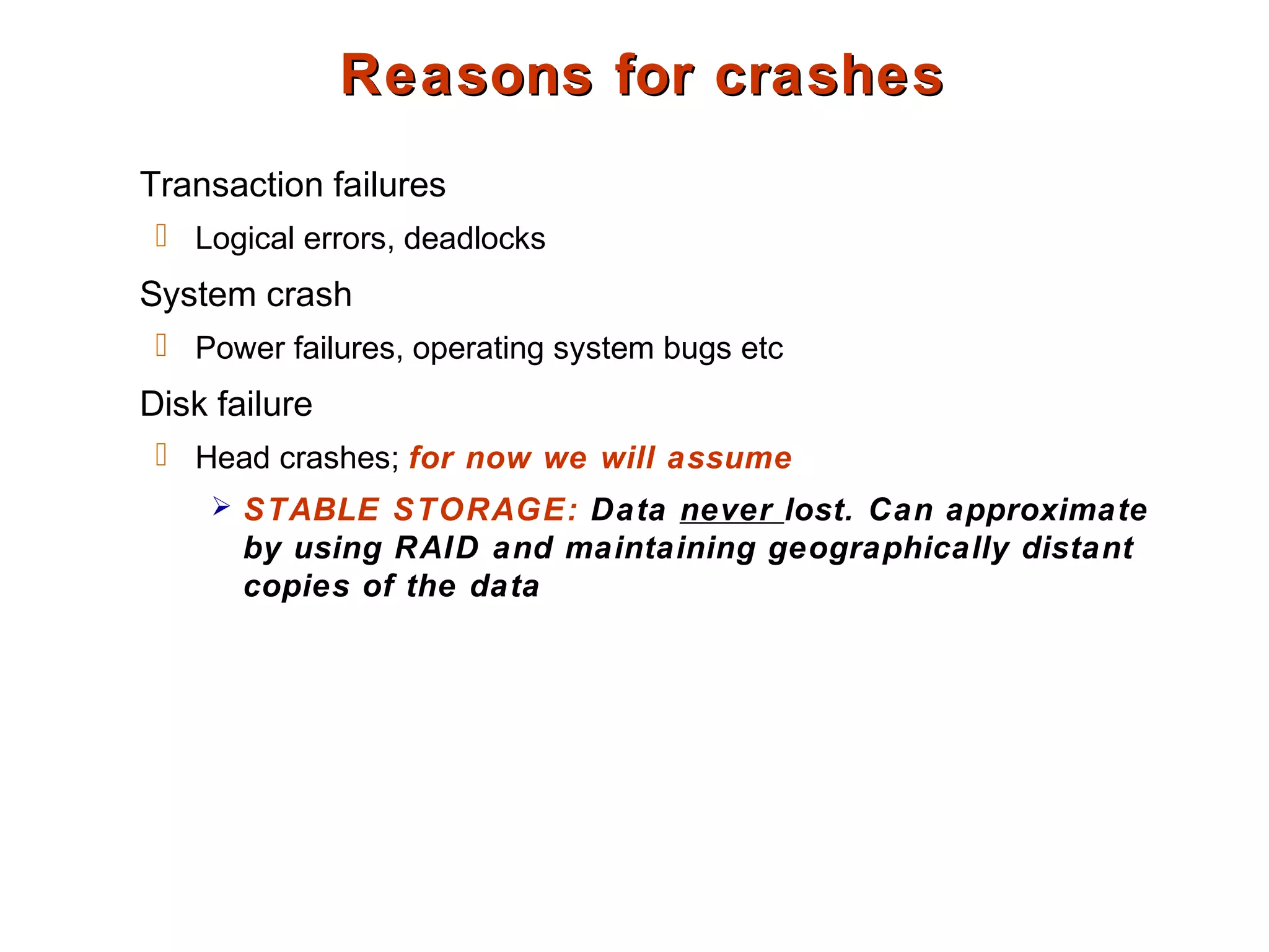 Reasons for crashesReasons for crashes
Transaction failures
 Logical errors, deadlocks
System crash
 Power failures, operating system bugs etc
Disk failure
 Head crashes; for now we will assume
 STABLE STORAGE: Data never lost. Can approximate
by using RAID and maintaining geographically distant
copies of the data
 