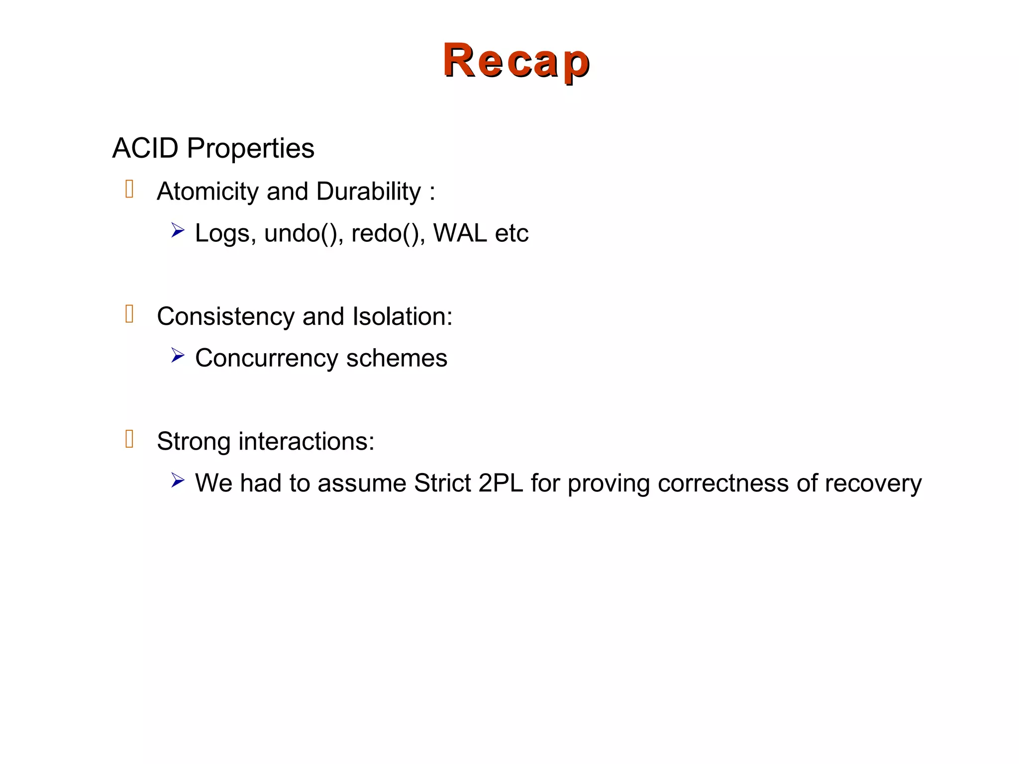 RecapRecap
ACID Properties
 Atomicity and Durability :
 Logs, undo(), redo(), WAL etc
 Consistency and Isolation:
 Concurrency schemes
 Strong interactions:
 We had to assume Strict 2PL for proving correctness of recovery
 