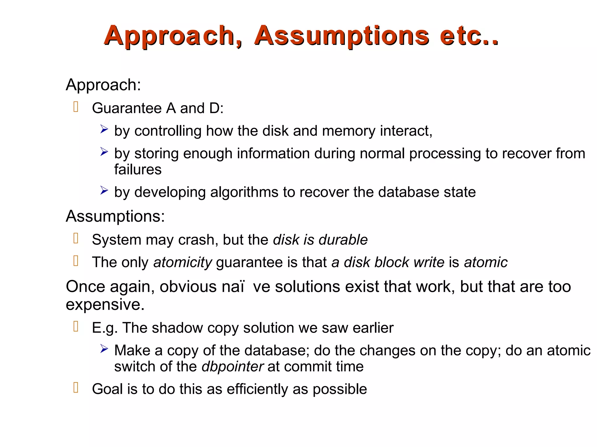 Approach, Assumptions etc..Approach, Assumptions etc..
Approach:
 Guarantee A and D:
 by controlling how the disk and memory interact,
 by storing enough information during normal processing to recover from
failures
 by developing algorithms to recover the database state
Assumptions:
 System may crash, but the disk is durable
 The only atomicity guarantee is that a disk block write is atomic
Once again, obvious naï ve solutions exist that work, but that are too
expensive.
 E.g. The shadow copy solution we saw earlier
 Make a copy of the database; do the changes on the copy; do an atomic
switch of the dbpointer at commit time
 Goal is to do this as efficiently as possible
 