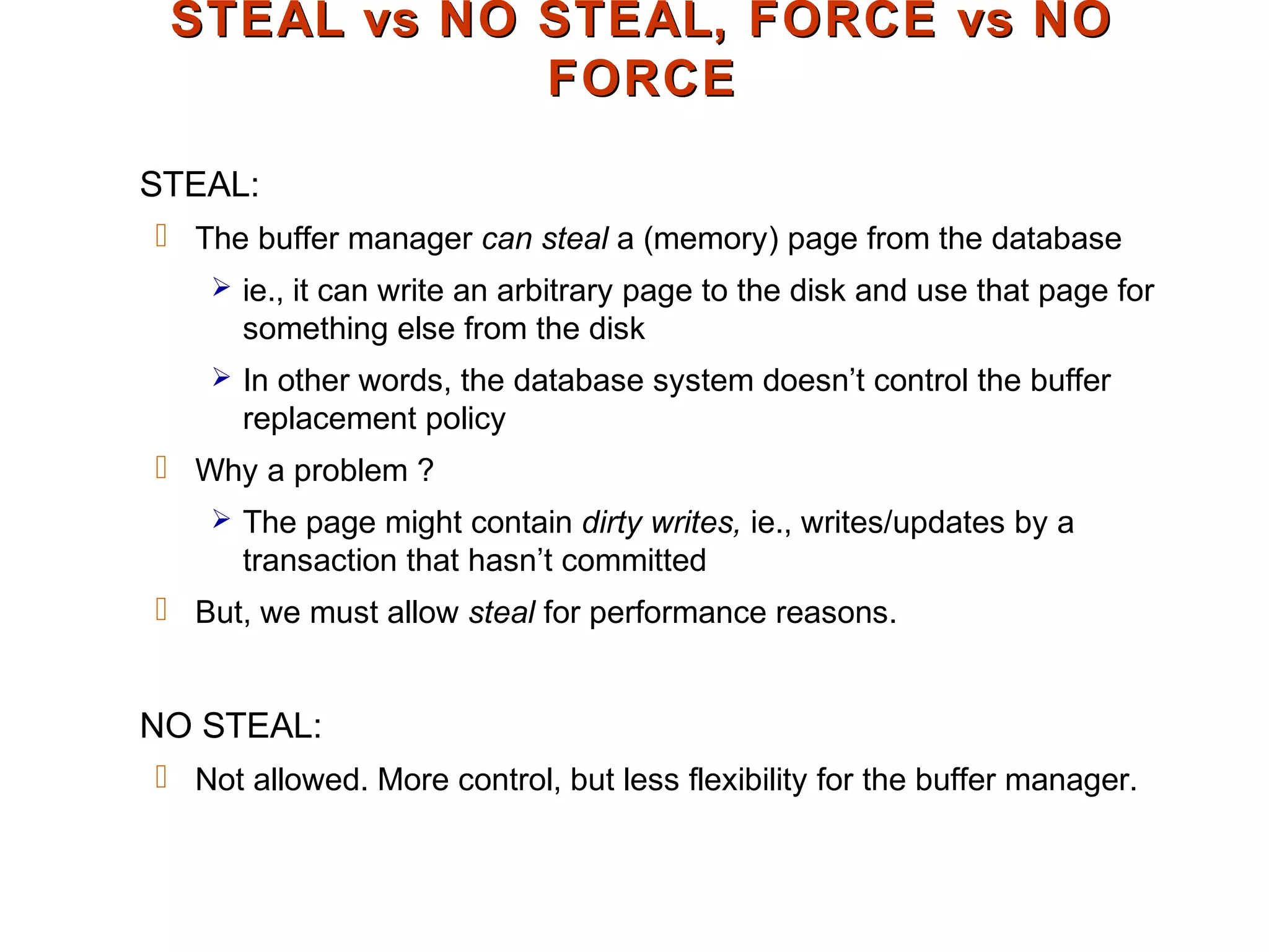 STEAL vs NO STEAL, FORCE vs NOSTEAL vs NO STEAL, FORCE vs NO
FORCEFORCE
STEAL:
 The buffer manager can steal a (memory) page from the database
 ie., it can write an arbitrary page to the disk and use that page for
something else from the disk
 In other words, the database system doesn’t control the buffer
replacement policy
 Why a problem ?
 The page might contain dirty writes, ie., writes/updates by a
transaction that hasn’t committed
 But, we must allow steal for performance reasons.
NO STEAL:
 Not allowed. More control, but less flexibility for the buffer manager.
 
